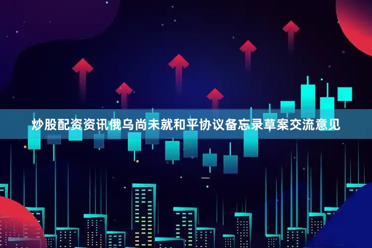 炒股配资资讯俄乌尚未就和平协议备忘录草案交流意见