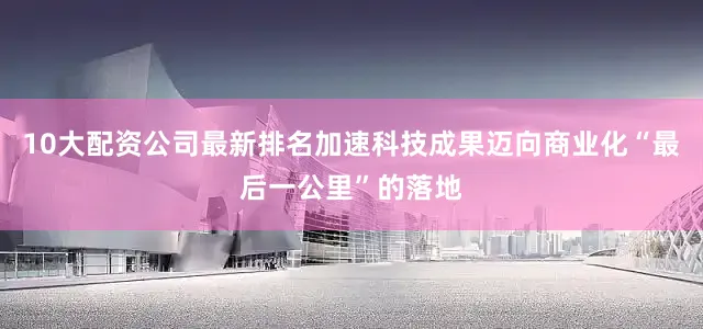 10大配资公司最新排名加速科技成果迈向商业化“最后一公里”的落地