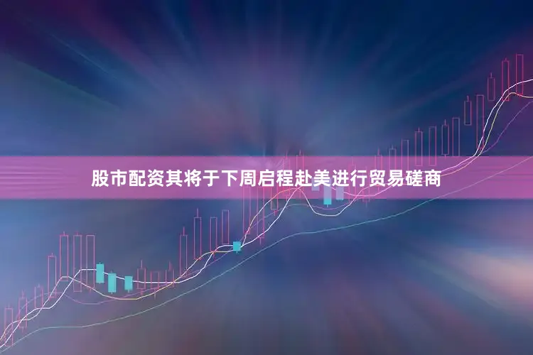 股市配资其将于下周启程赴美进行贸易磋商