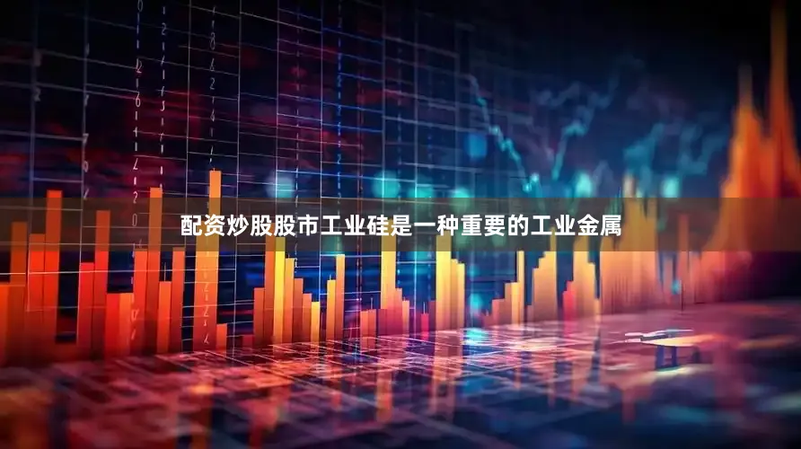 配资炒股股市工业硅是一种重要的工业金属