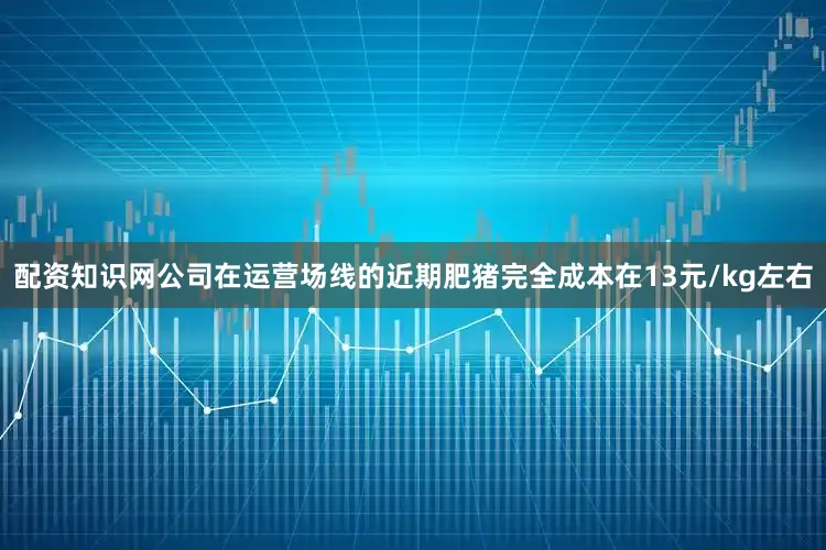 配资知识网公司在运营场线的近期肥猪完全成本在13元/kg左右