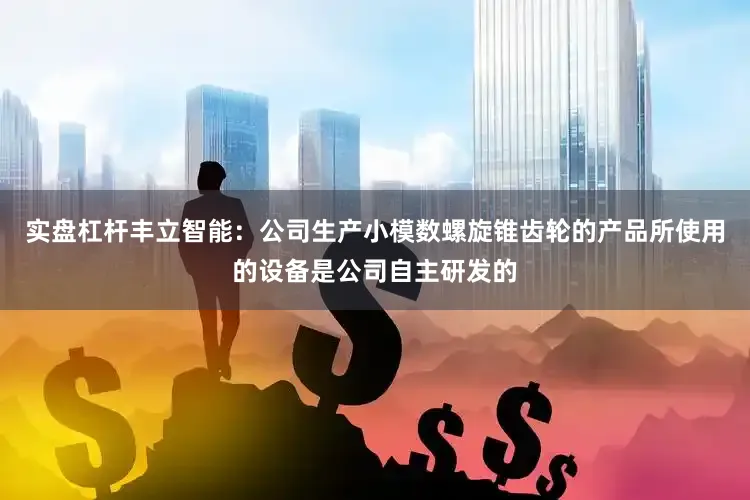 实盘杠杆丰立智能：公司生产小模数螺旋锥齿轮的产品所使用的设备是公司自主研发的