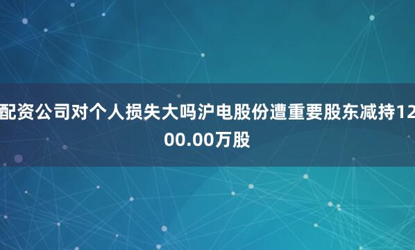 配资公司对个人损失大吗沪电股份遭重要股东减持1200.00万股