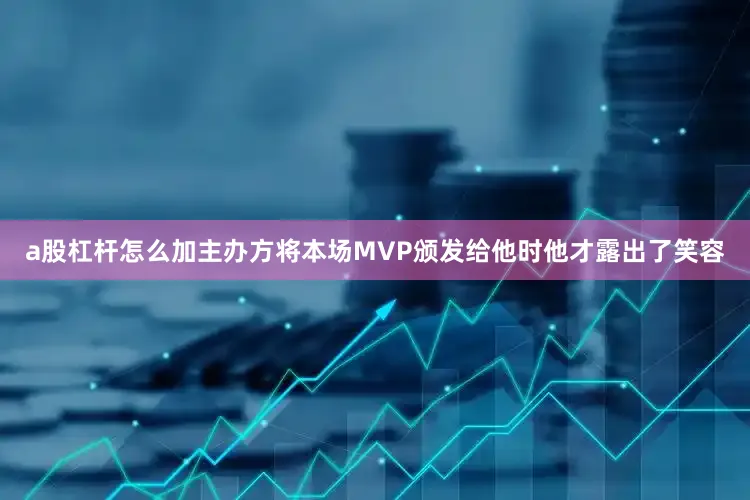 a股杠杆怎么加主办方将本场MVP颁发给他时他才露出了笑容