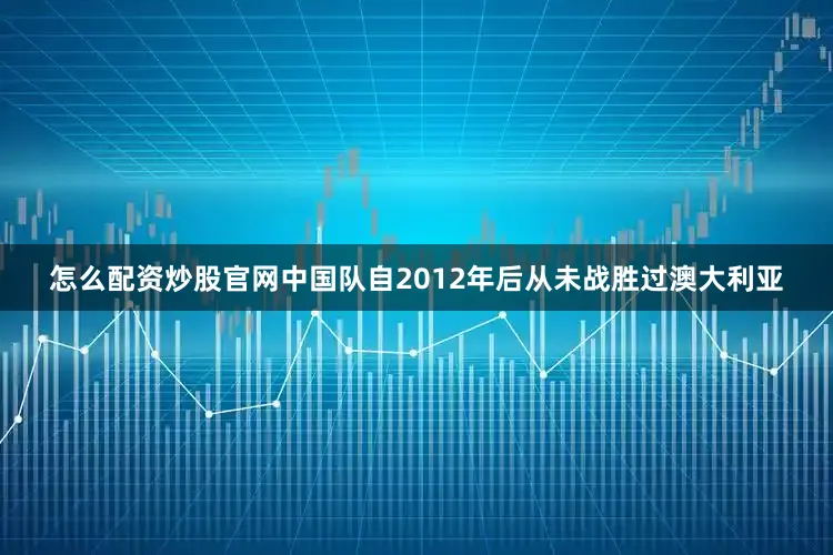 怎么配资炒股官网中国队自2012年后从未战胜过澳大利亚