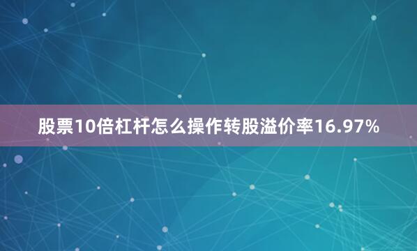 股票10倍杠杆怎么操作转股溢价率16.97%