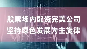 股票场内配资完美公司坚持绿色发展为主旋律