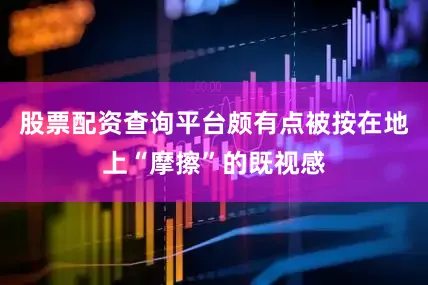 股票配资查询平台颇有点被按在地上“摩擦”的既视感