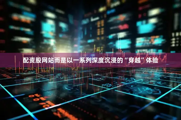 配资股网站而是以一系列深度沉浸的“穿越”体验
