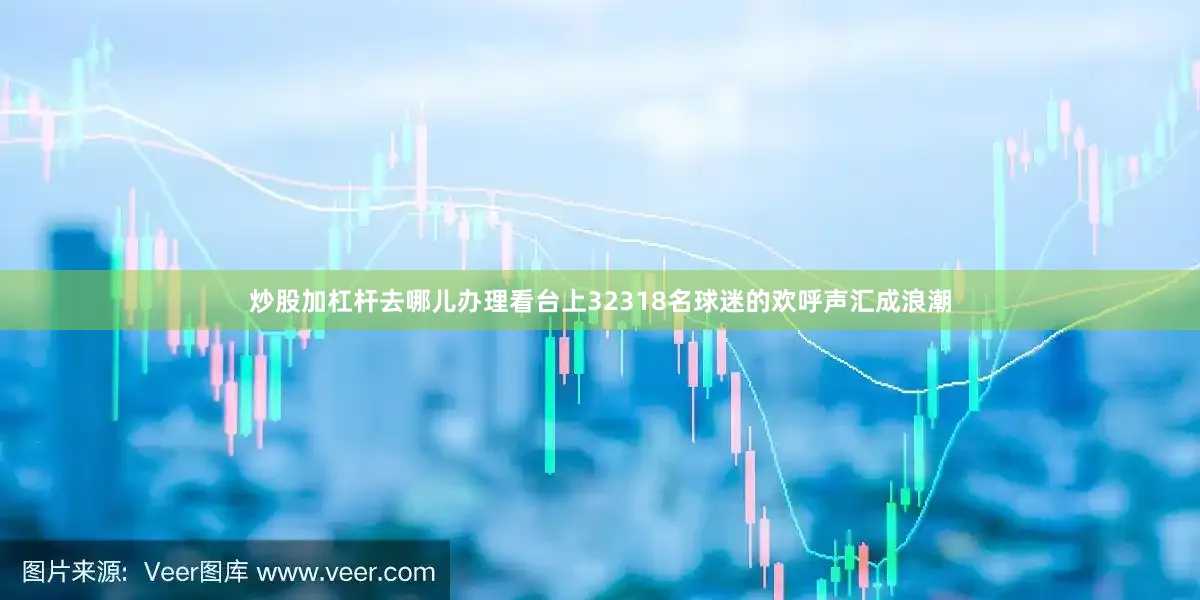 炒股加杠杆去哪儿办理看台上32318名球迷的欢呼声汇成浪潮