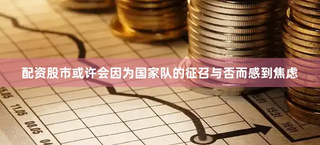 配资股市或许会因为国家队的征召与否而感到焦虑